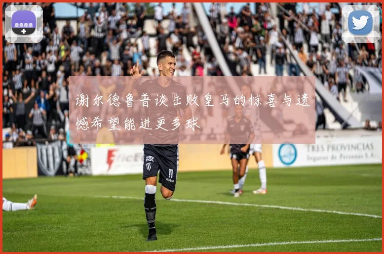 谢尔德鲁普谈击败皇马的惊喜与遗憾希望能进更多球