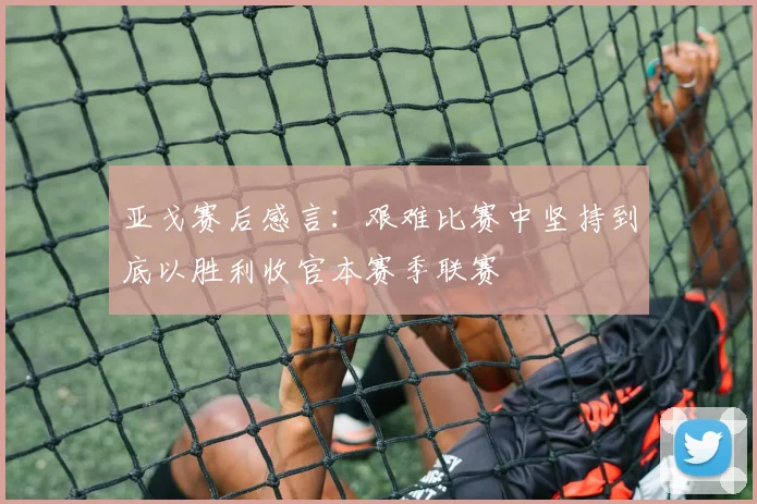 亚戈赛后感言：艰难比赛中坚持到底以胜利收官本赛季联赛