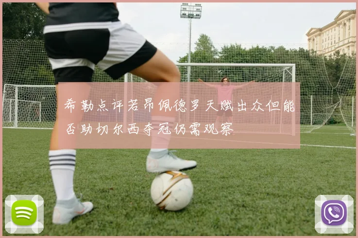 希勒点评若昂佩德罗天赋出众但能否助切尔西夺冠仍需观察