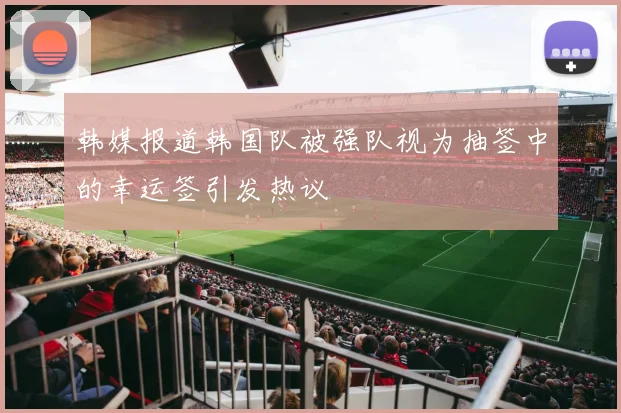 韩媒报道韩国队被强队视为抽签中的幸运签引发热议