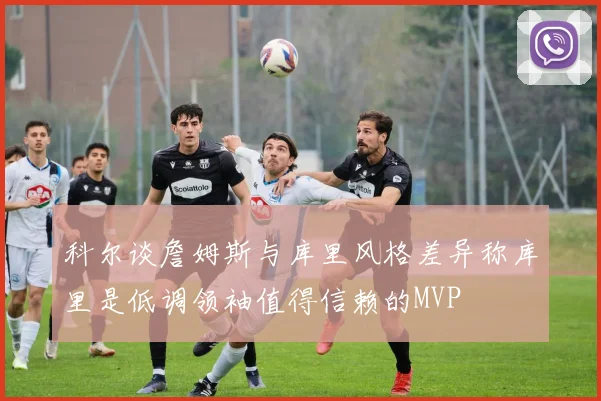 科尔谈詹姆斯与库里风格差异称库里是低调领袖值得信赖的MVP