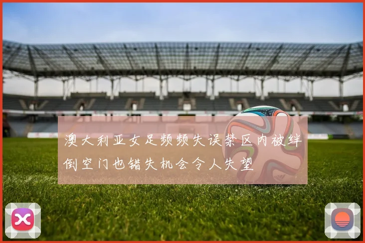 澳大利亚女足频频失误禁区内被绊倒空门也错失机会令人失望