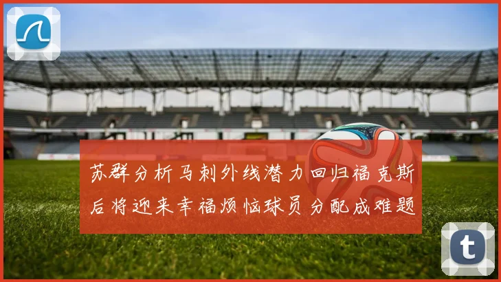苏群分析马刺外线潜力回归福克斯后将迎来幸福烦恼球员分配成难题