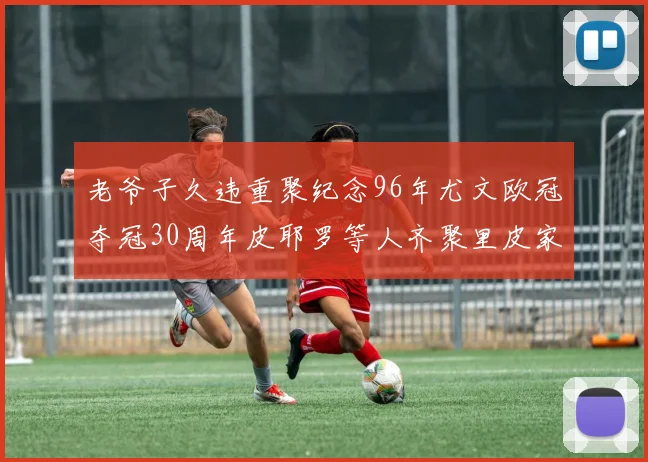 老爷子久违重聚纪念96年尤文欧冠夺冠30周年皮耶罗等人齐聚里皮家