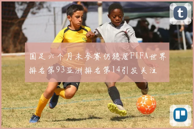 国足六个月未参赛仍稳居FIFA世界排名第93亚洲排名第14引发关注