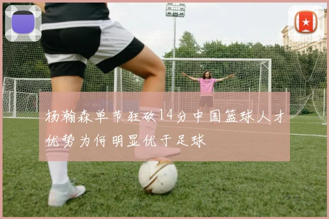 杨瀚森单节狂砍14分中国篮球人才优势为何明显优于足球