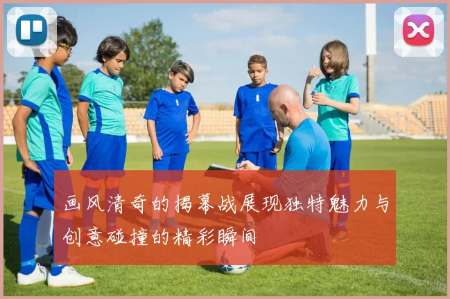 画风清奇的揭幕战展现独特魅力与创意碰撞的精彩瞬间