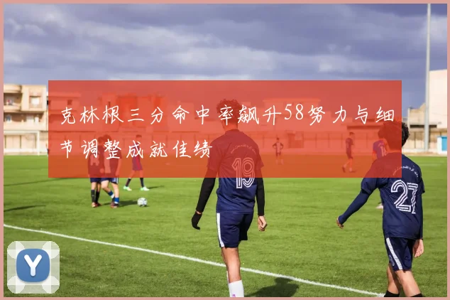 克林根三分命中率飙升58努力与细节调整成就佳绩