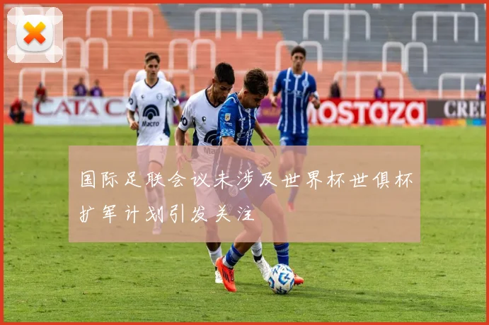 国际足联会议未涉及世界杯世俱杯扩军计划引发关注