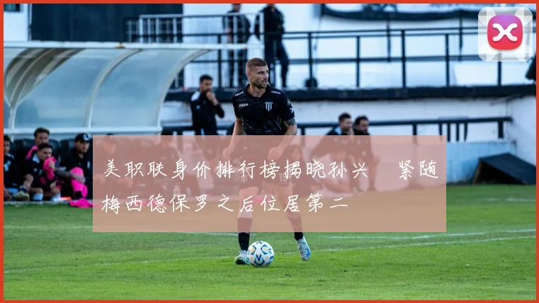 美职联身价排行榜揭晓孙兴慜紧随梅西德保罗之后位居第二