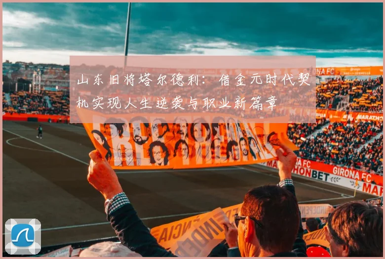 山东旧将塔尔德利：借金元时代契机实现人生逆袭与职业新篇章