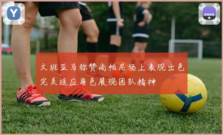 文班亚马称赞尚帕尼场上表现出色完美适应角色展现团队精神