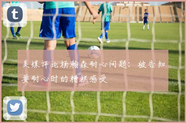 美媒评论杨瀚森耐心问题：被告知要耐心时的糟糕感受