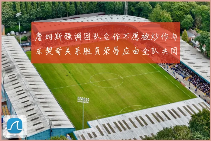 詹姆斯强调团队合作不愿被炒作与东契奇关系胜负荣辱应由全队共同承担