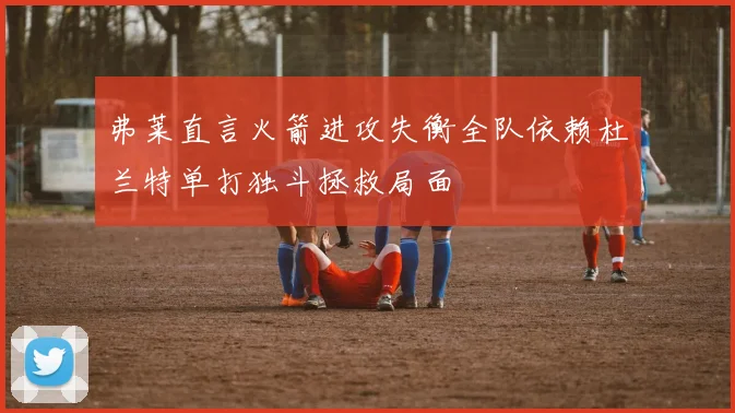 弗莱直言火箭进攻失衡全队依赖杜兰特单打独斗拯救局面