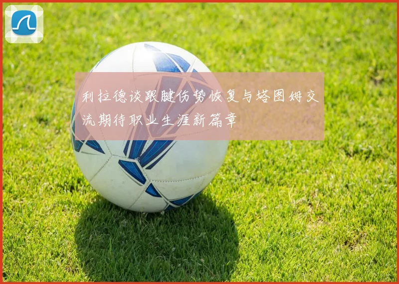 利拉德谈跟腱伤势恢复与塔图姆交流期待职业生涯新篇章