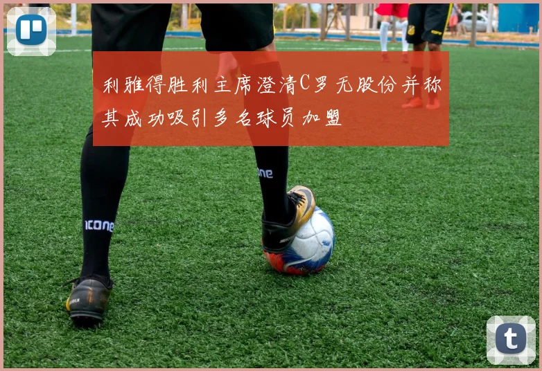 利雅得胜利主席澄清C罗无股份并称其成功吸引多名球员加盟