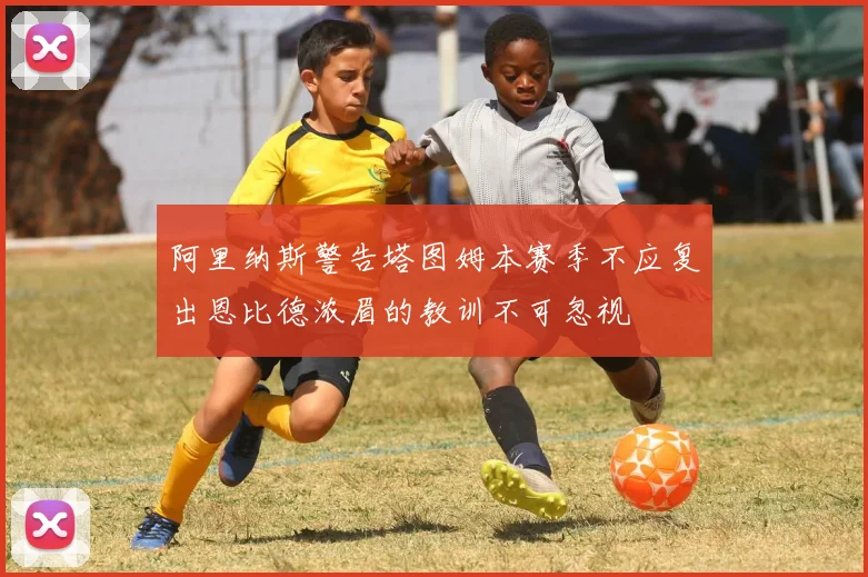 阿里纳斯警告塔图姆本赛季不应复出恩比德浓眉的教训不可忽视