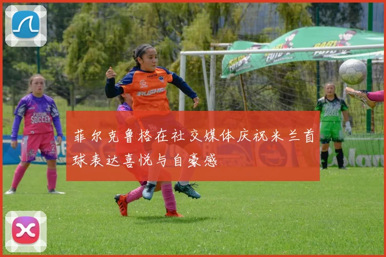 菲尔克鲁格在社交媒体庆祝米兰首球表达喜悦与自豪感