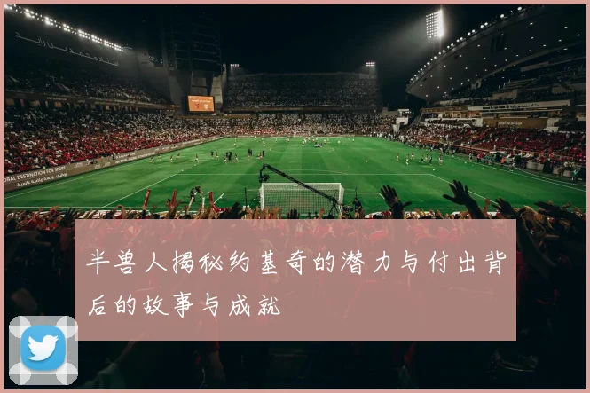 半兽人揭秘约基奇的潜力与付出背后的故事与成就