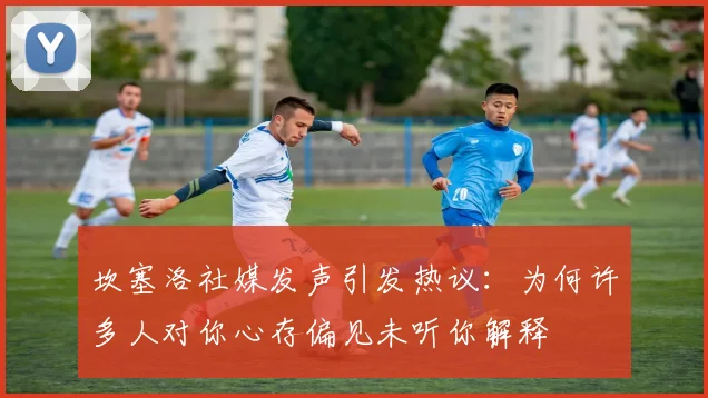 坎塞洛社媒发声引发热议：为何许多人对你心存偏见未听你解释