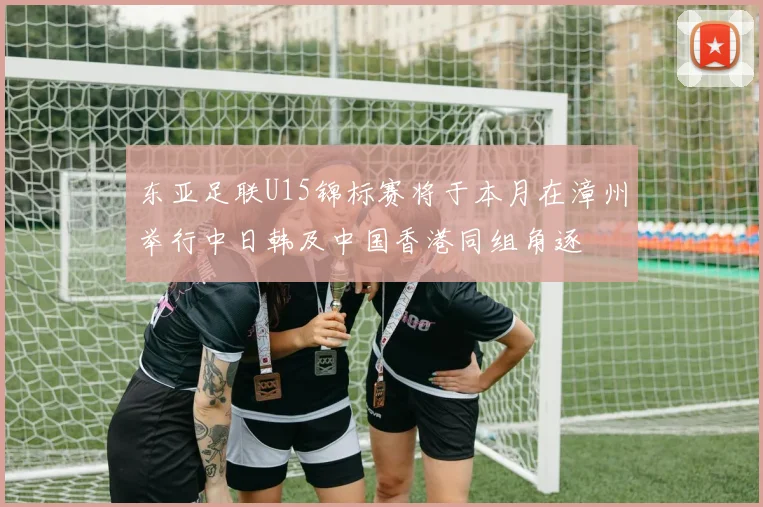 东亚足联U15锦标赛将于本月在漳州举行中日韩及中国香港同组角逐