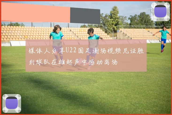 媒体人分享U22国足谢场视频见证胜利球队在雄起声中感动离场