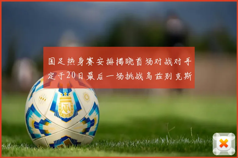 国足热身赛安排揭晓首场对战对手定于20日最后一场挑战乌兹别克斯坦