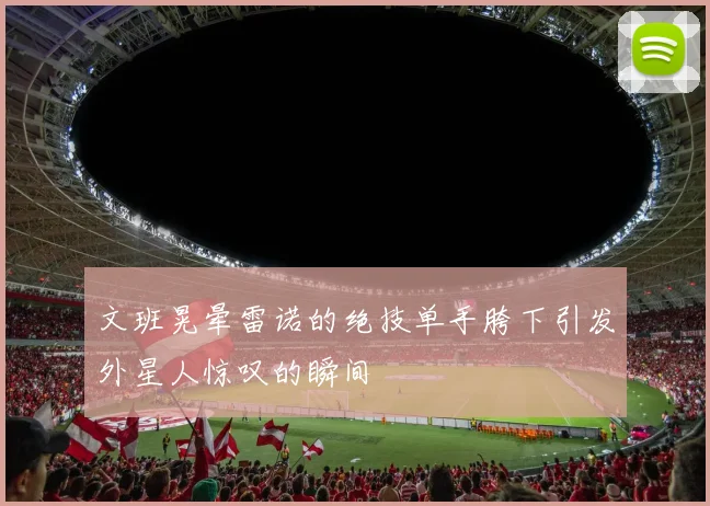 文班晃晕雷诺的绝技单手胯下引发外星人惊叹的瞬间
