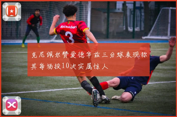 克尼佩尔赞爱德华兹三分球表现称其每场投10次实属惊人