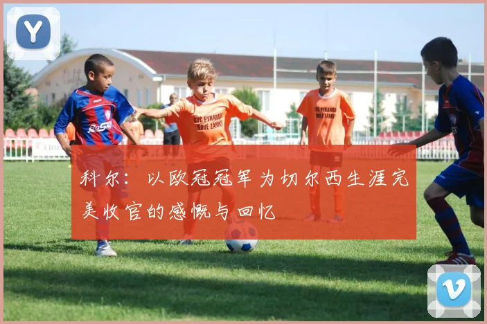 科尔：以欧冠冠军为切尔西生涯完美收官的感慨与回忆