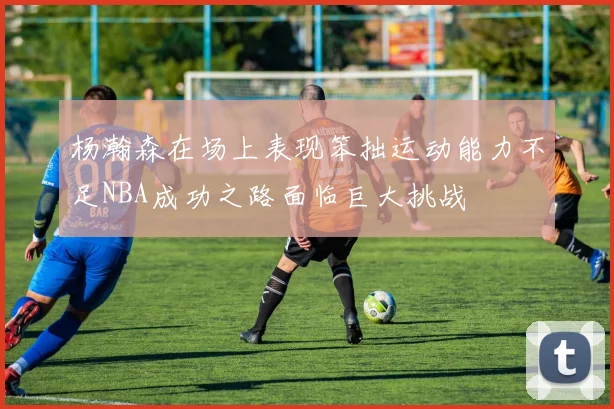 杨瀚森在场上表现笨拙运动能力不足NBA成功之路面临巨大挑战