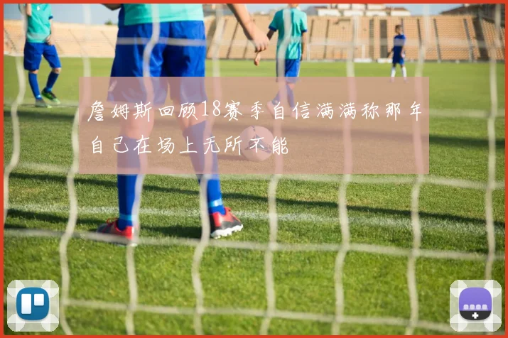 詹姆斯回顾18赛季自信满满称那年自己在场上无所不能