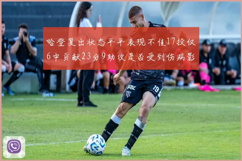 哈登复出状态平平表现不佳17投仅6中贡献23分9助攻是否受到伤病影响