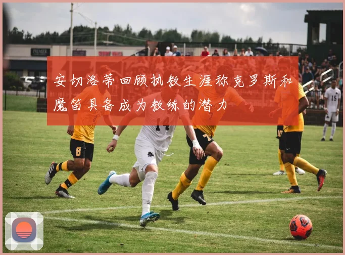 安切洛蒂回顾执教生涯称克罗斯和魔笛具备成为教练的潜力